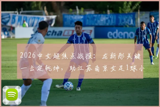 2026中女超焦点战报：龙新彤关键一击定乾坤，助江苏南京女足1球小胜陕西志丹，积分榜形势分析