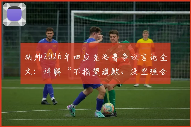 纳帅2026年回应克洛普争议言论全文：详解“不指望道歉、没空理会”背后原因与两人关系现状