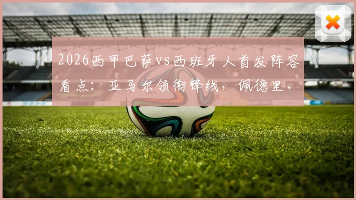2026西甲巴萨vs西班牙人首发阵容看点：亚马尔领衔锋线，佩德里、加维中场联袂出战解析