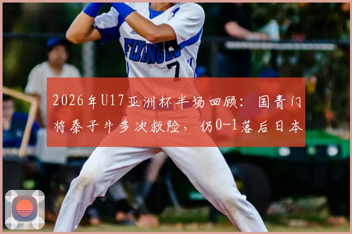 2026年U17亚洲杯半场回顾:国青门将秦子牛多次救险,仍0-1落后日本,技术短板明显