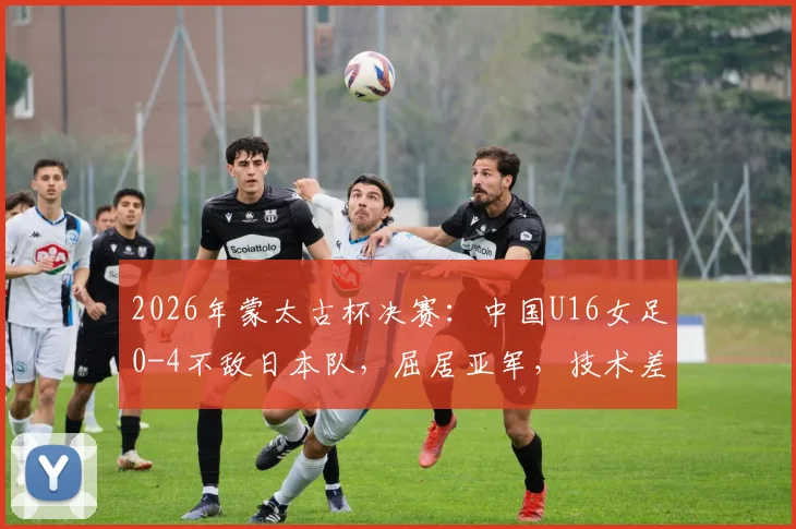 2026年蒙太古杯决赛:中国U16女足0-4不敌日本队,屈居亚军,技术差距与未来展望分析