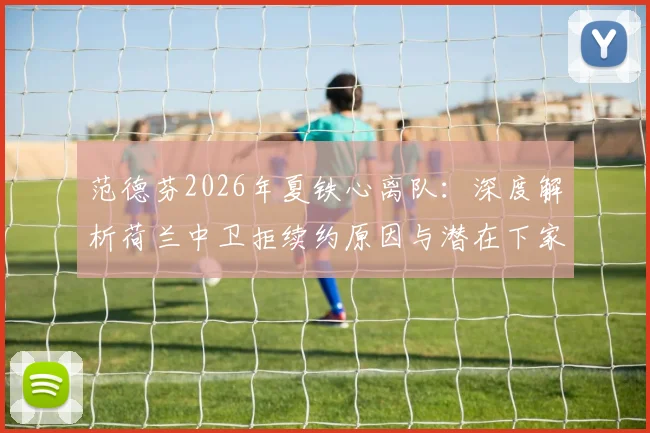 范德芬2026年夏铁心离队：深度解析荷兰中卫拒续约原因与潜在下家