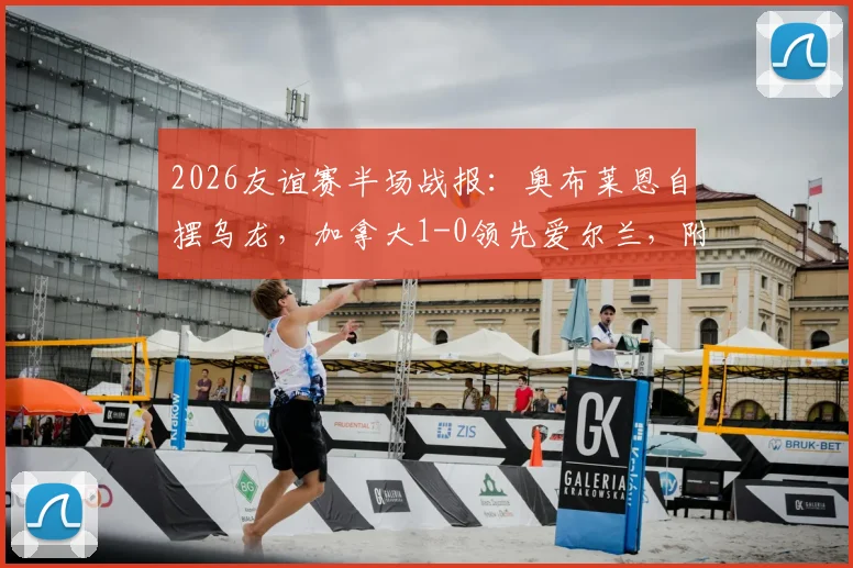 2026友谊赛半场战报:奥布莱恩自摆乌龙,加拿大1-0领先爱尔兰,附最新阵容解析与全场集锦