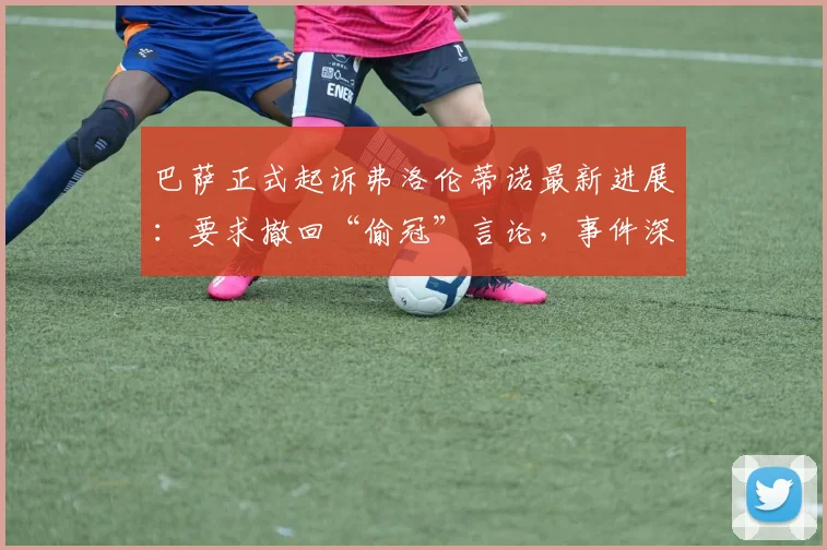 巴萨正式起诉弗洛伦蒂诺最新进展：要求撤回“偷冠”言论，事件深度梳理与各方反应解读