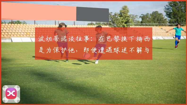 波切蒂诺谈往事：在巴黎换下梅西是为保护他，即便遭遇球迷不解与批评，也是教练职责所在