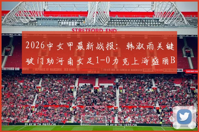 2026中女甲最新战报：韩淑雨关键破门助河南女足1-0力克上海盛丽B队，附积分榜及赛事分析