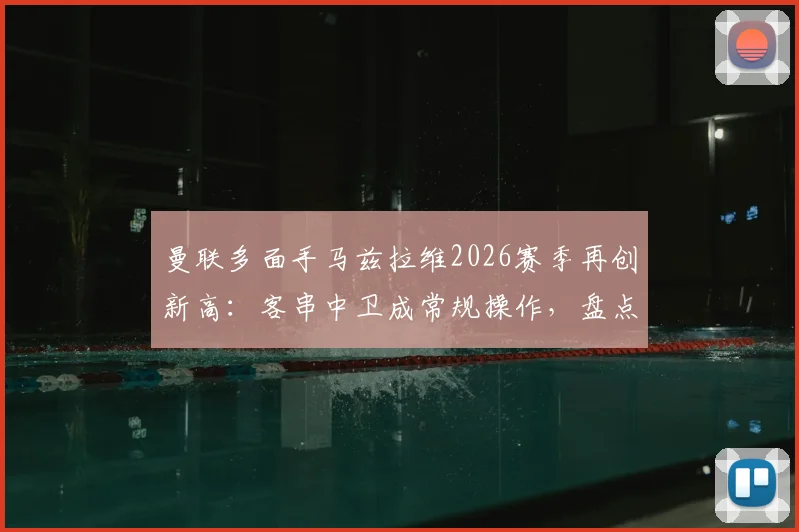 曼联多面手马兹拉维2026赛季再创新高:客串中卫成常规操作,盘点其已踢过的8个位置