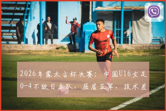 2026年蒙太古杯决赛：中国U16女足0-4不敌日本队，屈居亚军，技术差距与未来展望分析