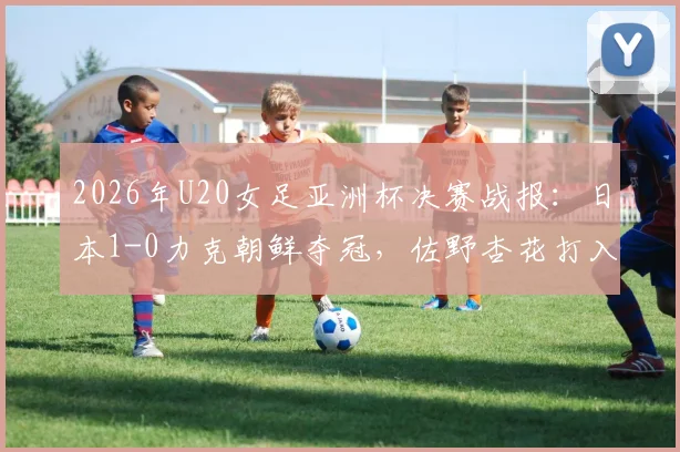 2026年U20女足亚洲杯决赛战报:日本1-0力克朝鲜夺冠,佐野杏花打入制胜球