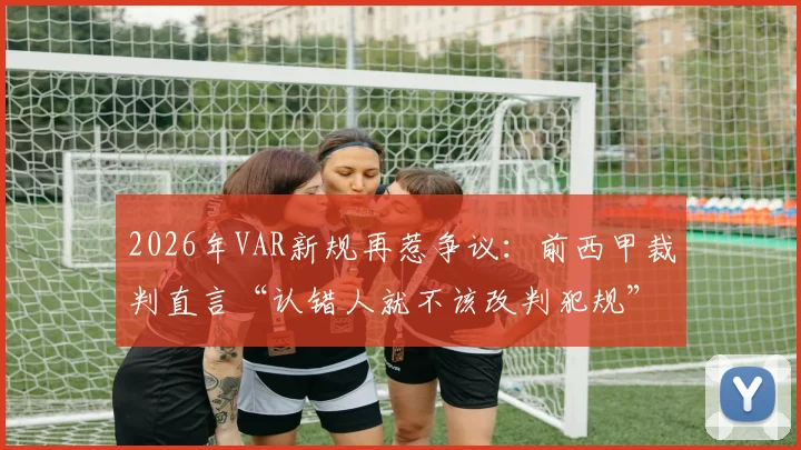 2026年VAR新规再惹争议：前西甲裁判直言“认错人就不该改判犯规”，附足球规则最新调整解读