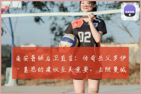 南安普顿后卫直言：传奇岳父罗伊·基恩的建议至关重要，击败曼城是2026赛季最大目标