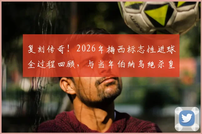 复刻传奇！2026年梅西标志性进球全过程回顾，与当年伯纳乌绝杀皇马如出一辙