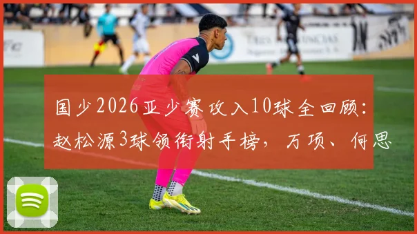 国少2026亚少赛攻入10球全回顾：赵松源3球领衔射手榜，万项、何思凡各2球1助攻成关键先生，未来之星崭露头角