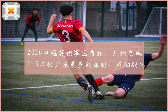 2026中冠英德赛区首轮：广州志诚1-3不敌广东晨星创尔特，详细战况与球队表现解析