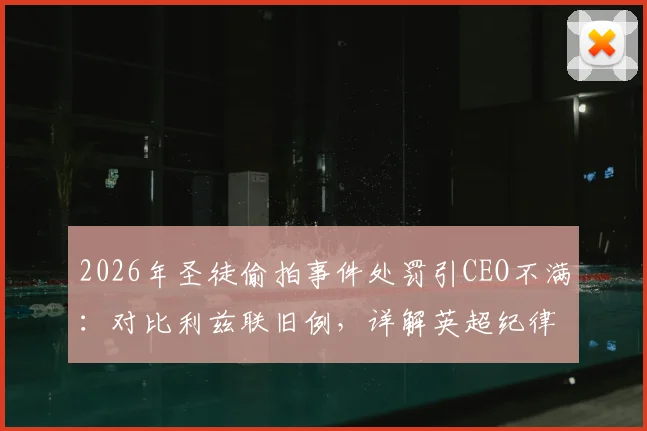 2026年圣徒偷拍事件处罚引CEO不满:对比利兹联旧例,详解英超纪律罚款标准争议