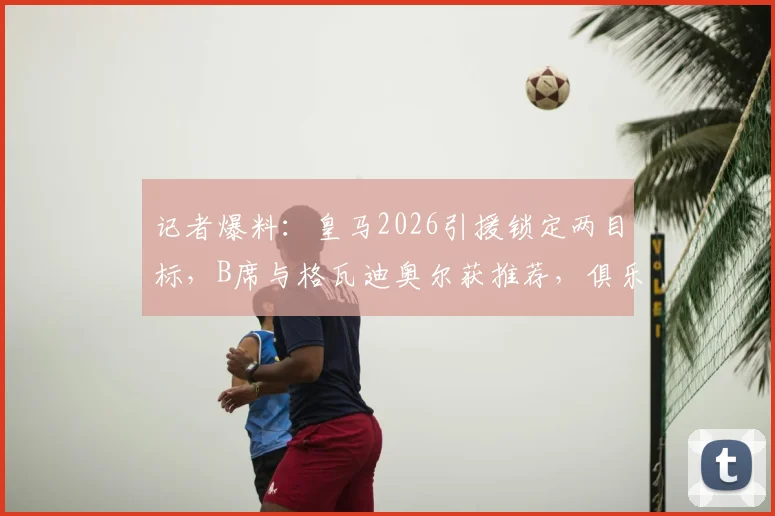 记者爆料：皇马2026引援锁定两目标，B席与格瓦迪奥尔获推荐，俱乐部更倾向后者