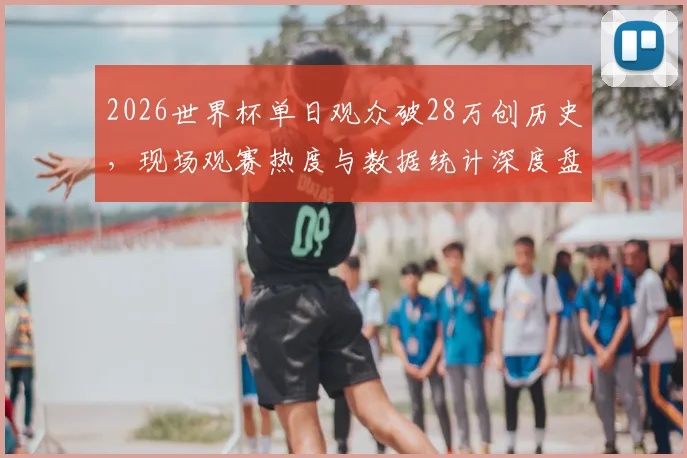 2026世界杯单日观众破28万创历史，现场观赛热度与数据统计深度盘点