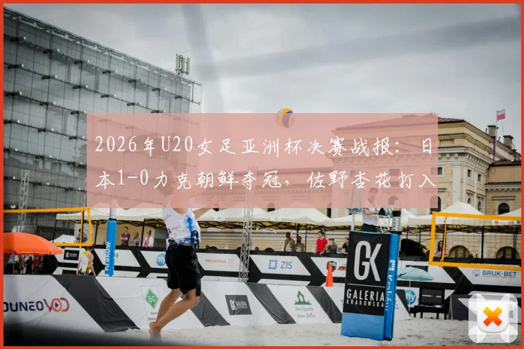 2026年U20女足亚洲杯决赛战报：日本1-0力克朝鲜夺冠，佐野杏花打入制胜球