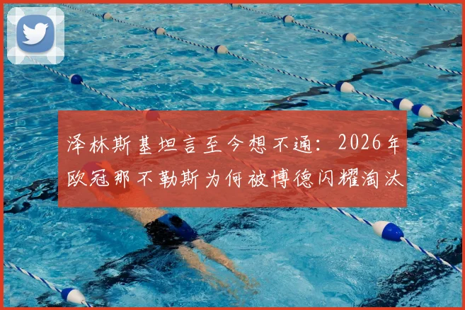 泽林斯基坦言至今想不通：2026年欧冠那不勒斯为何被博德闪耀淘汰出局，关键原因分析与战术复盘