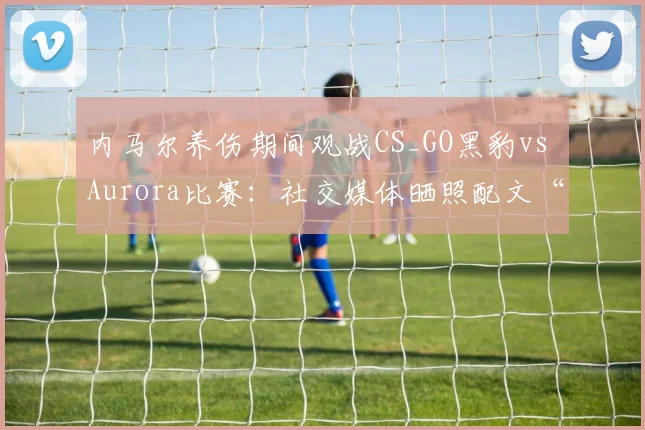 内马尔养伤期间观战CS_GO黑豹vs Aurora比赛：社交媒体晒照配文“Bora”引发球迷关注与讨论