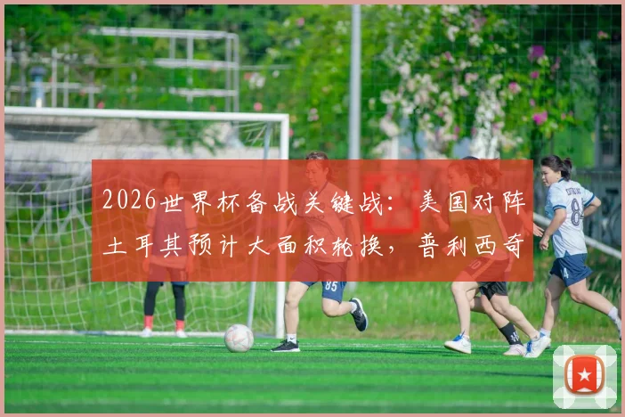 2026世界杯备战关键战：美国对阵土耳其预计大面积轮换，普利西奇或替补登场寻状态