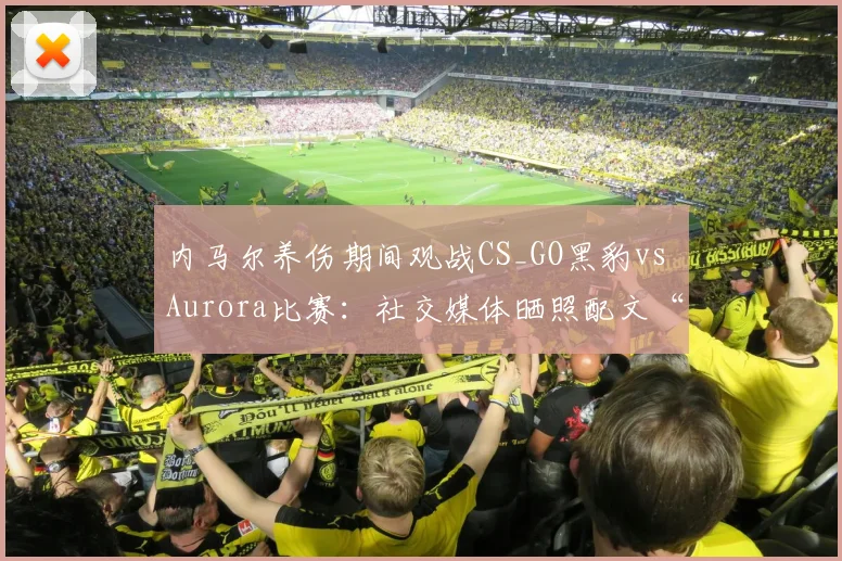 内马尔养伤期间观战CS_GO黑豹vs Aurora比赛：社交媒体晒照配文“Bora”引发球迷关注与讨论