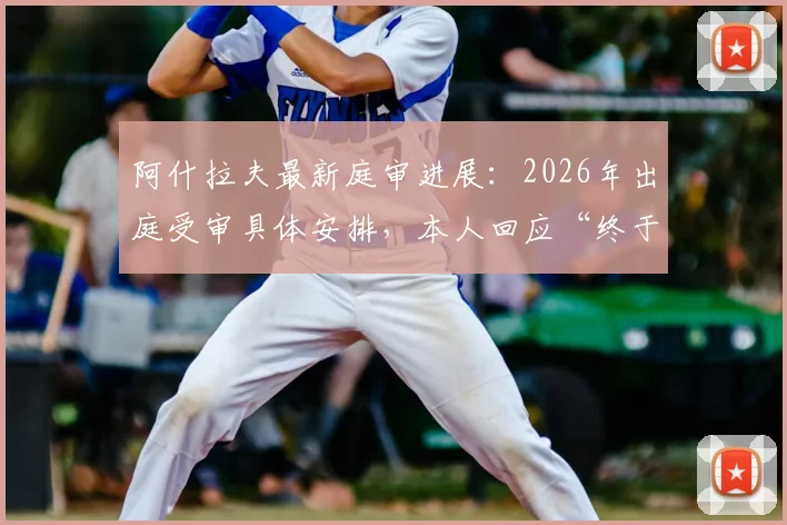 阿什拉夫最新庭审进展：2026年出庭受审具体安排，本人回应“终于可以说话”引热议