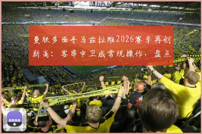 曼联多面手马兹拉维2026赛季再创新高：客串中卫成常规操作，盘点其已踢过的8个位置