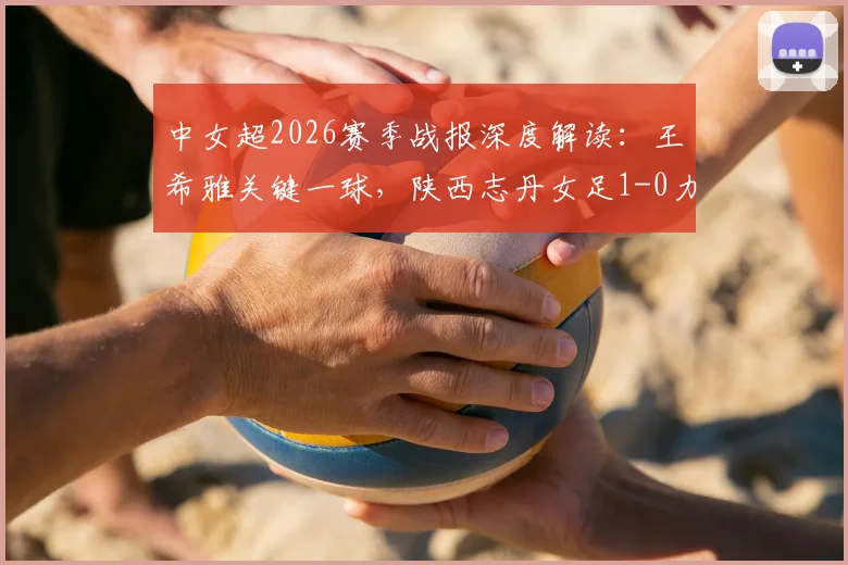 中女超2026赛季战报深度解读:王希雅关键一球,陕西志丹女足1-0力克山东体彩,升班马展现黑马潜质
