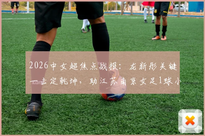 2026中女超焦点战报:龙新彤关键一击定乾坤,助江苏南京女足1球小胜陕西志丹,积分榜形势分析
