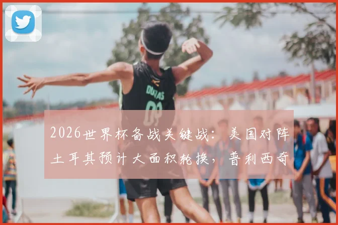 2026世界杯备战关键战:美国对阵土耳其预计大面积轮换,普利西奇或替补登场寻状态