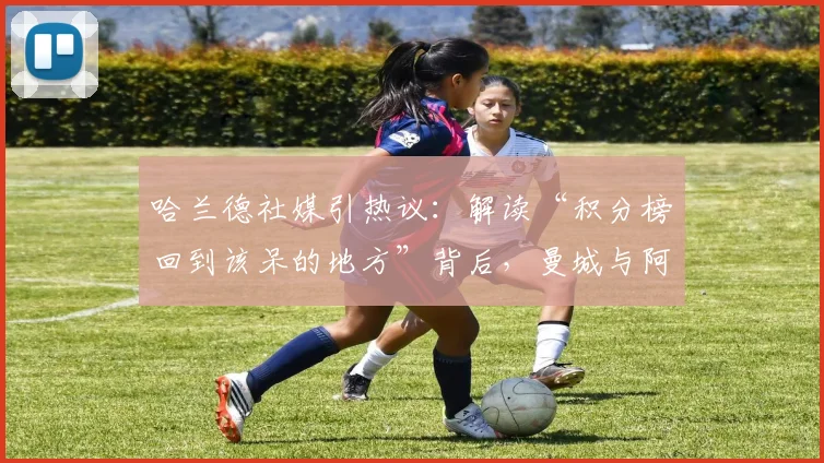 哈兰德社媒引热议：解读“积分榜回到该呆的地方”背后，曼城与阿森纳英超争冠形势最新分析
