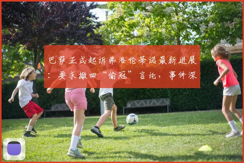 巴萨正式起诉弗洛伦蒂诺最新进展:要求撤回“偷冠”言论,事件深度梳理与各方反应解读