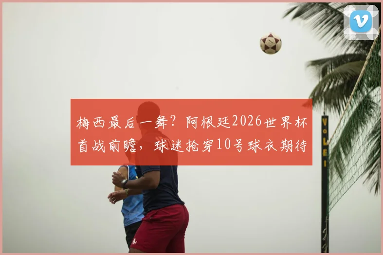 梅西最后一舞？阿根廷2026世界杯首战前瞻，球迷抢穿10号球衣期待王者登场