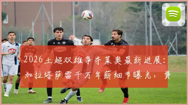 2026土超双雄争夺莱奥最新进展:加拉塔萨雷千万年薪细节曝光,费内巴切竞标方案深度对比,AC米兰如何应对