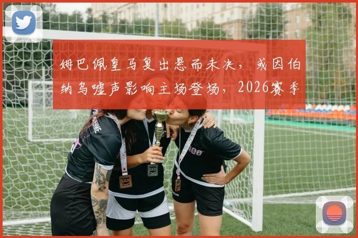 姆巴佩皇马复出悬而未决,或因伯纳乌嘘声影响主场登场,2026赛季前景分析