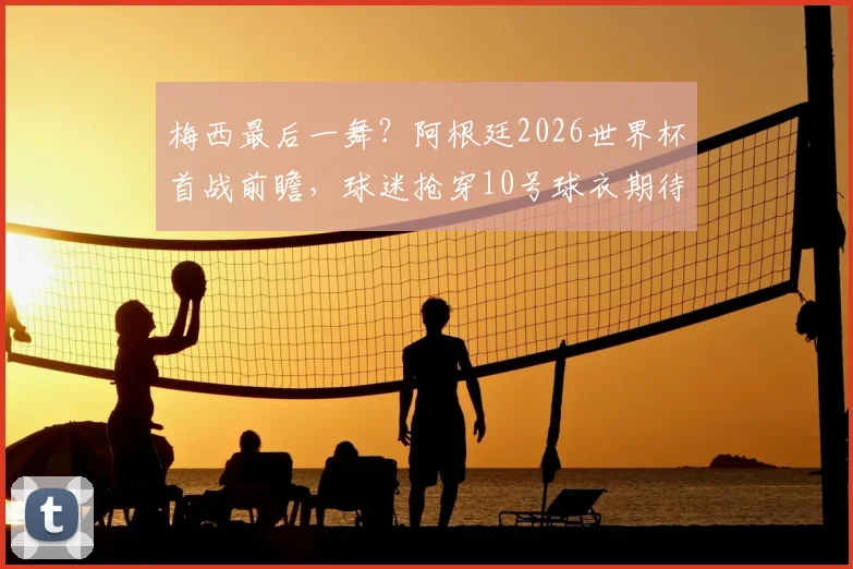 梅西最后一舞？阿根廷2026世界杯首战前瞻，球迷抢穿10号球衣期待王者登场
