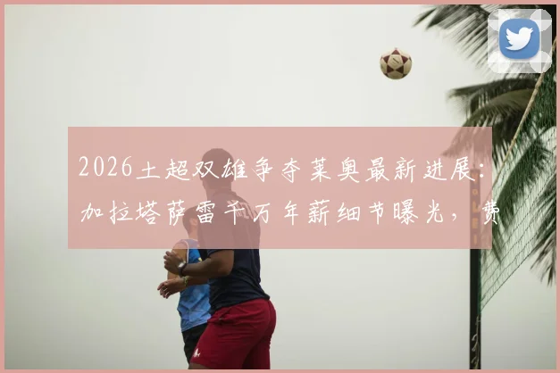 2026土超双雄争夺莱奥最新进展：加拉塔萨雷千万年薪细节曝光，费内巴切竞标方案深度对比，AC米兰如何应对