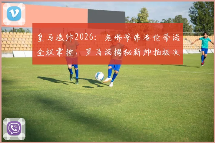 皇马选帅2026：老佛爷弗洛伦蒂诺全权掌控，罗马诺揭秘新帅拍板决定流程与潜在人选分析