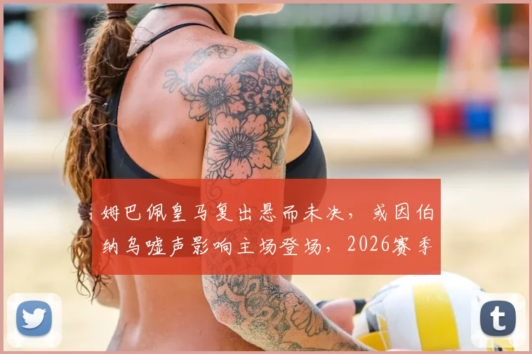 姆巴佩皇马复出悬而未决，或因伯纳乌嘘声影响主场登场，2026赛季前景分析