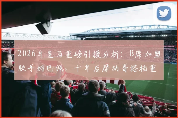 2026年皇马重磅引援分析:B席加盟联手姆巴佩,十年后摩纳哥搭档重聚伯纳乌,战术位置与转会细节全解读