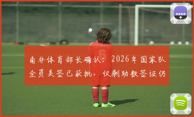 南非体育部长确认:2026年国家队全员美签已获批,仅剩助教签证仍在办理中,行程安排详解